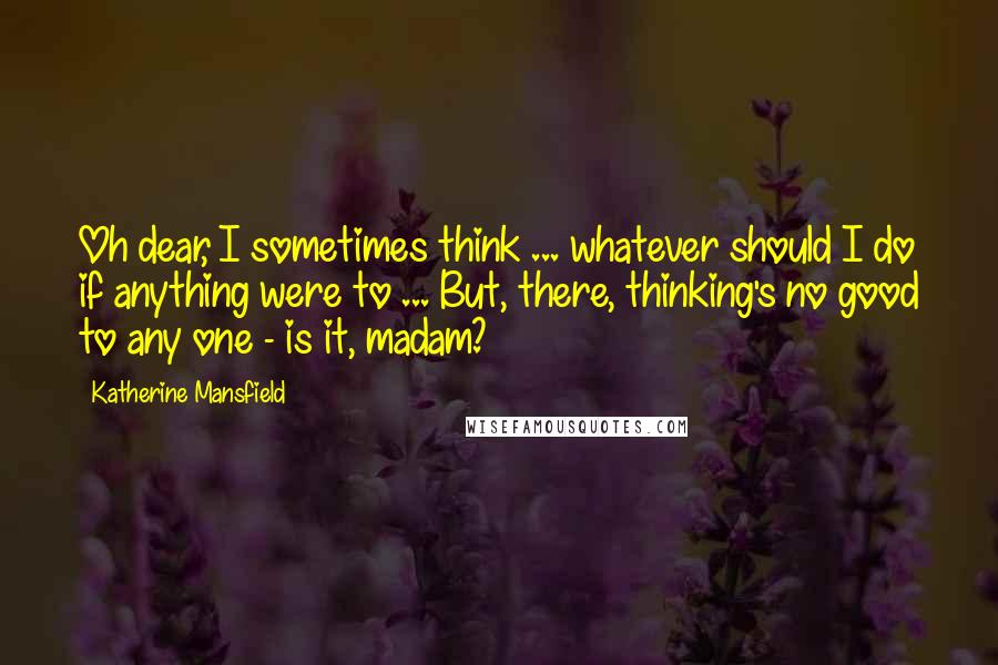 Katherine Mansfield Quotes: Oh dear, I sometimes think ... whatever should I do if anything were to ... But, there, thinking's no good to any one - is it, madam?