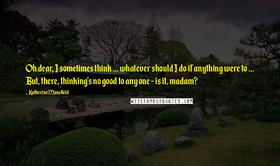 Katherine Mansfield Quotes: Oh dear, I sometimes think ... whatever should I do if anything were to ... But, there, thinking's no good to any one - is it, madam?
