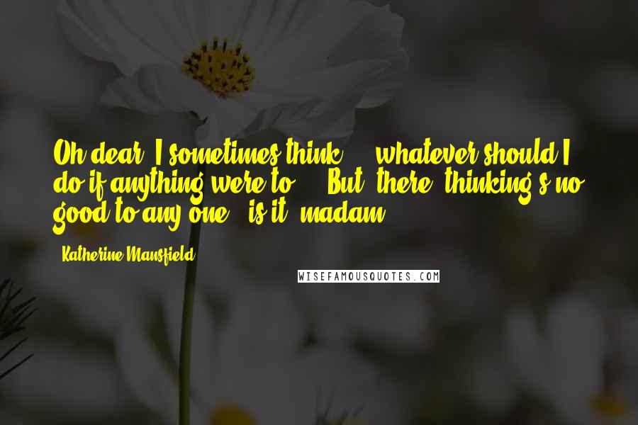 Katherine Mansfield Quotes: Oh dear, I sometimes think ... whatever should I do if anything were to ... But, there, thinking's no good to any one - is it, madam?