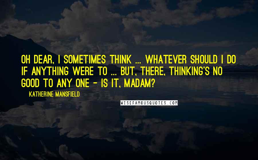 Katherine Mansfield Quotes: Oh dear, I sometimes think ... whatever should I do if anything were to ... But, there, thinking's no good to any one - is it, madam?
