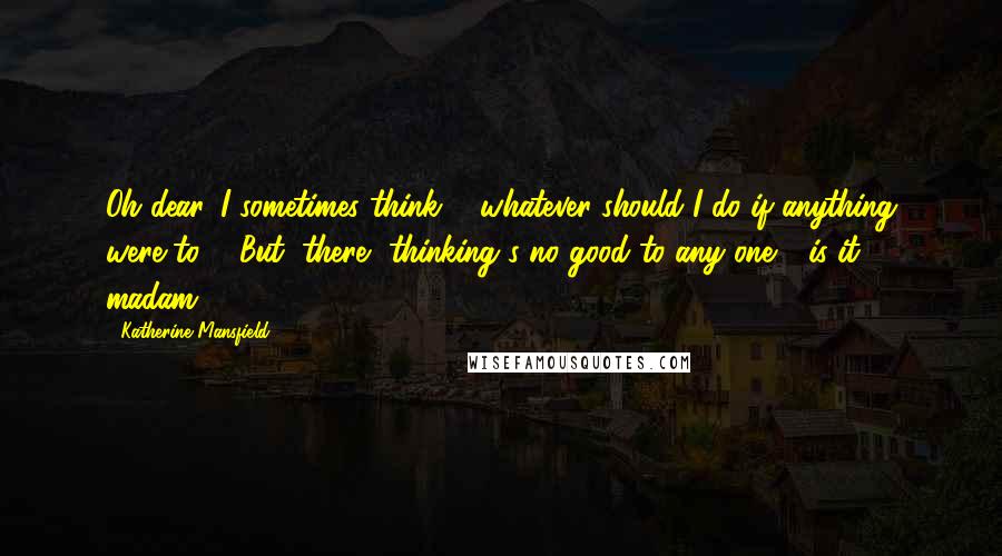 Katherine Mansfield Quotes: Oh dear, I sometimes think ... whatever should I do if anything were to ... But, there, thinking's no good to any one - is it, madam?