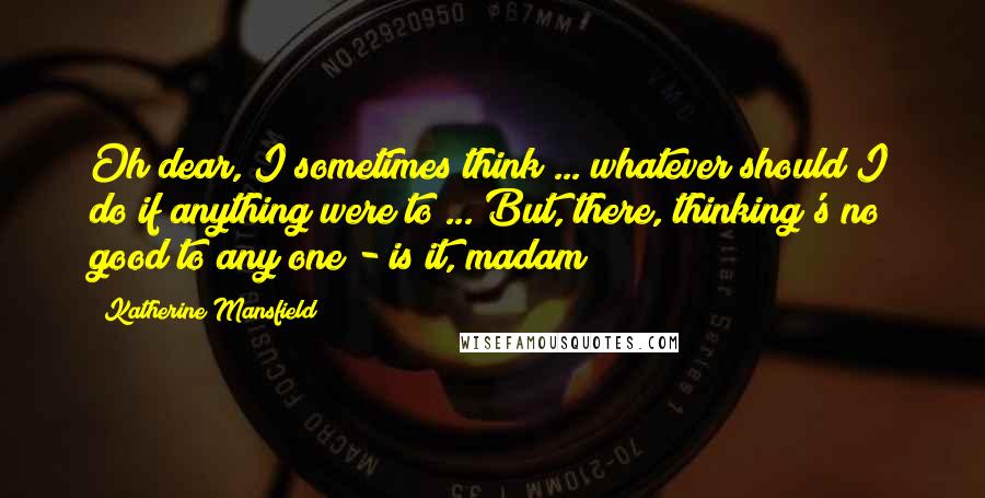 Katherine Mansfield Quotes: Oh dear, I sometimes think ... whatever should I do if anything were to ... But, there, thinking's no good to any one - is it, madam?