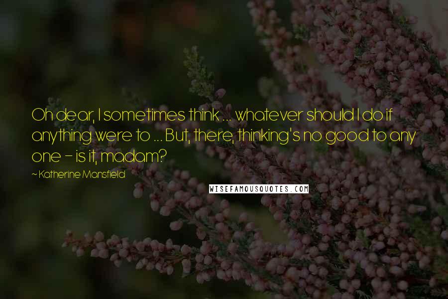 Katherine Mansfield Quotes: Oh dear, I sometimes think ... whatever should I do if anything were to ... But, there, thinking's no good to any one - is it, madam?