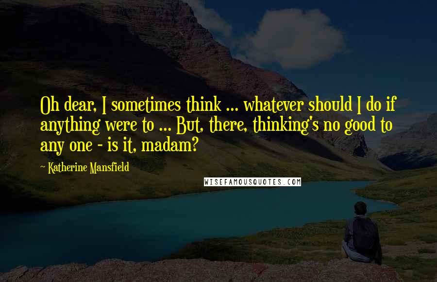 Katherine Mansfield Quotes: Oh dear, I sometimes think ... whatever should I do if anything were to ... But, there, thinking's no good to any one - is it, madam?
