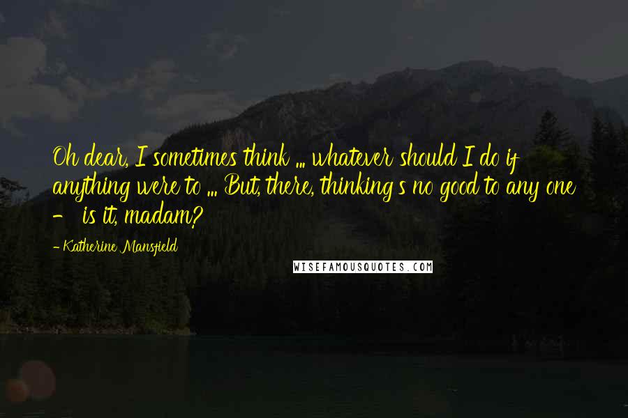 Katherine Mansfield Quotes: Oh dear, I sometimes think ... whatever should I do if anything were to ... But, there, thinking's no good to any one - is it, madam?