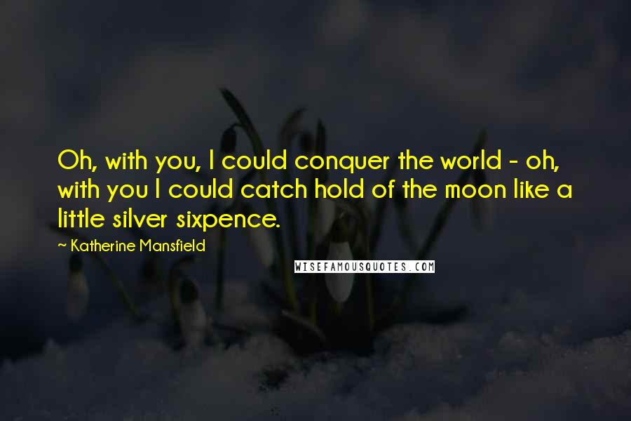 Katherine Mansfield Quotes: Oh, with you, I could conquer the world - oh, with you I could catch hold of the moon like a little silver sixpence.