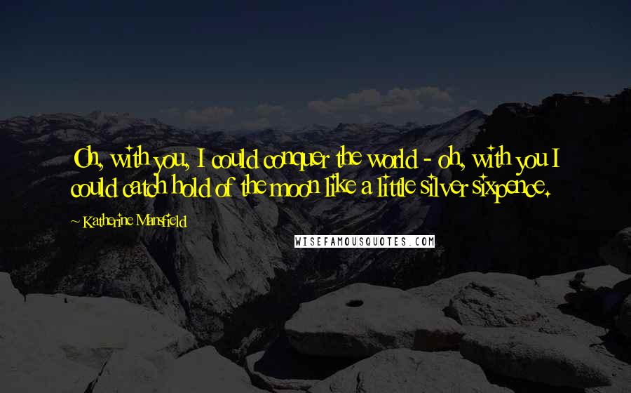 Katherine Mansfield Quotes: Oh, with you, I could conquer the world - oh, with you I could catch hold of the moon like a little silver sixpence.