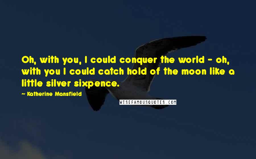 Katherine Mansfield Quotes: Oh, with you, I could conquer the world - oh, with you I could catch hold of the moon like a little silver sixpence.