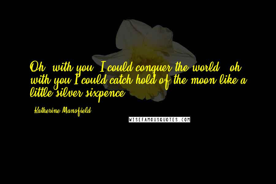 Katherine Mansfield Quotes: Oh, with you, I could conquer the world - oh, with you I could catch hold of the moon like a little silver sixpence.