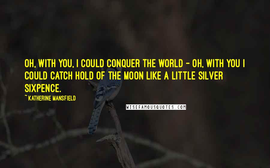 Katherine Mansfield Quotes: Oh, with you, I could conquer the world - oh, with you I could catch hold of the moon like a little silver sixpence.