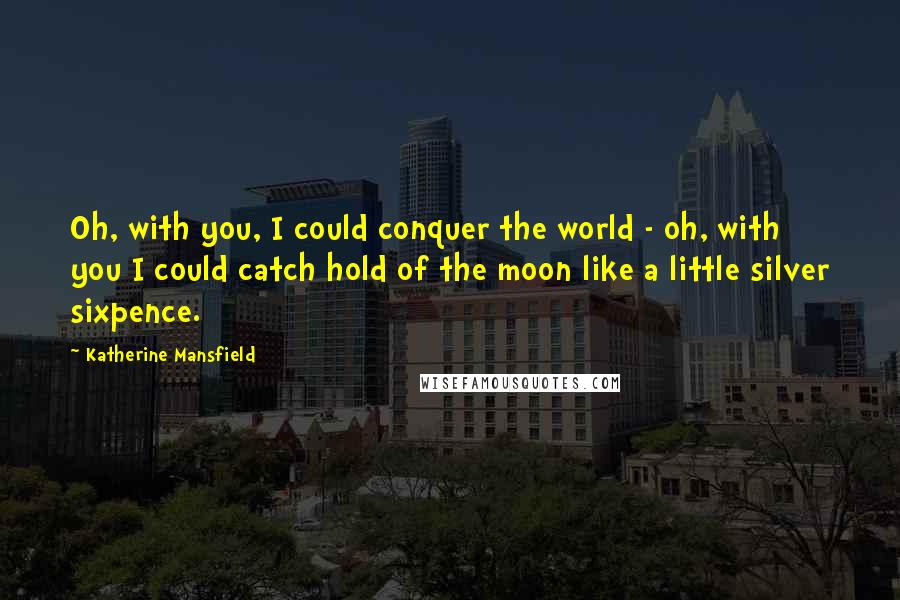 Katherine Mansfield Quotes: Oh, with you, I could conquer the world - oh, with you I could catch hold of the moon like a little silver sixpence.