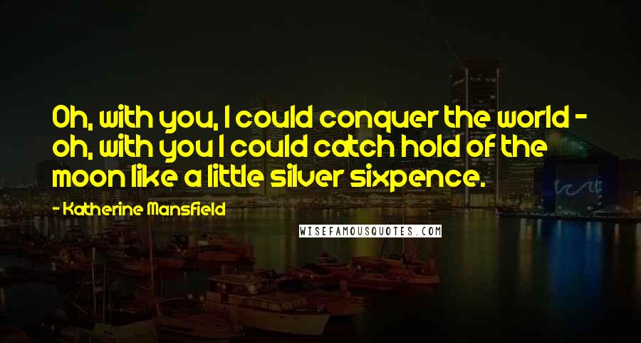 Katherine Mansfield Quotes: Oh, with you, I could conquer the world - oh, with you I could catch hold of the moon like a little silver sixpence.