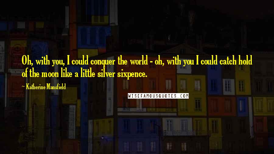 Katherine Mansfield Quotes: Oh, with you, I could conquer the world - oh, with you I could catch hold of the moon like a little silver sixpence.