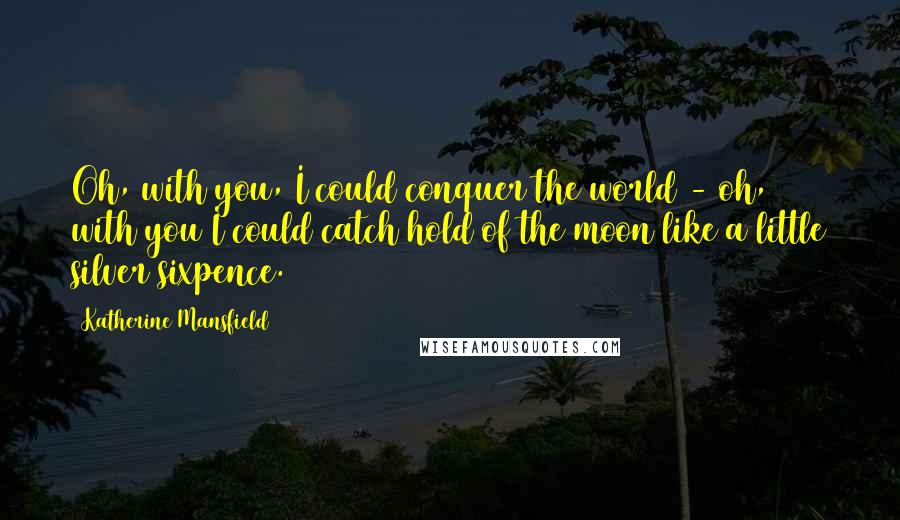 Katherine Mansfield Quotes: Oh, with you, I could conquer the world - oh, with you I could catch hold of the moon like a little silver sixpence.