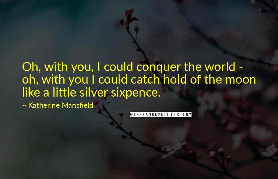 Katherine Mansfield Quotes: Oh, with you, I could conquer the world - oh, with you I could catch hold of the moon like a little silver sixpence.