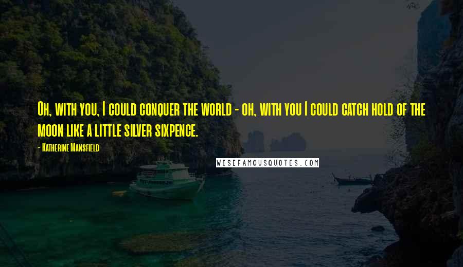 Katherine Mansfield Quotes: Oh, with you, I could conquer the world - oh, with you I could catch hold of the moon like a little silver sixpence.