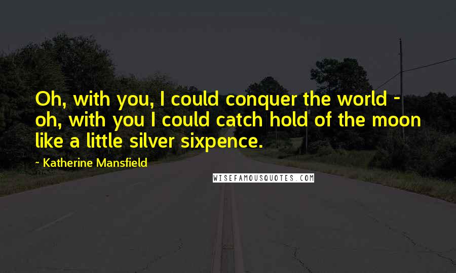 Katherine Mansfield Quotes: Oh, with you, I could conquer the world - oh, with you I could catch hold of the moon like a little silver sixpence.