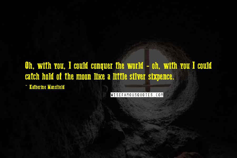 Katherine Mansfield Quotes: Oh, with you, I could conquer the world - oh, with you I could catch hold of the moon like a little silver sixpence.