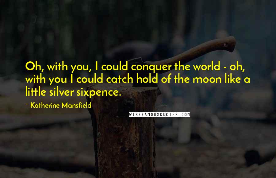 Katherine Mansfield Quotes: Oh, with you, I could conquer the world - oh, with you I could catch hold of the moon like a little silver sixpence.