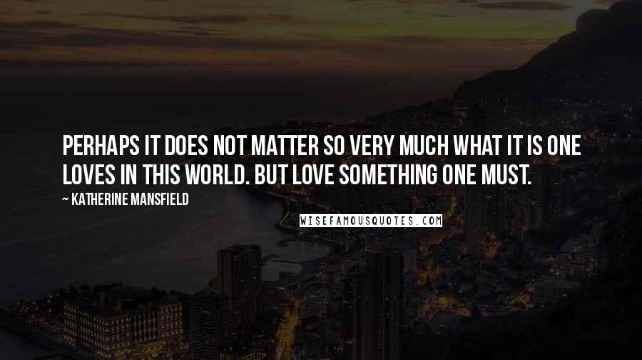 Katherine Mansfield Quotes: Perhaps it does not matter so very much what it is one loves in this world. But love something one must.