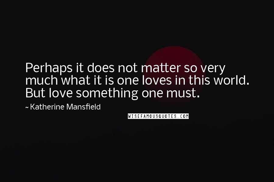 Katherine Mansfield Quotes: Perhaps it does not matter so very much what it is one loves in this world. But love something one must.