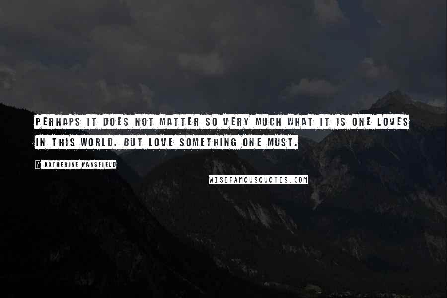 Katherine Mansfield Quotes: Perhaps it does not matter so very much what it is one loves in this world. But love something one must.