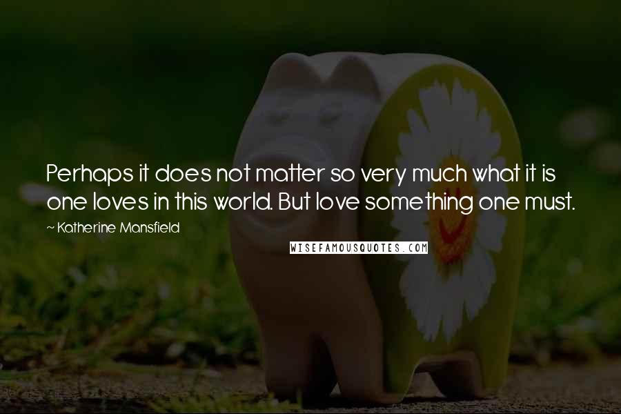 Katherine Mansfield Quotes: Perhaps it does not matter so very much what it is one loves in this world. But love something one must.