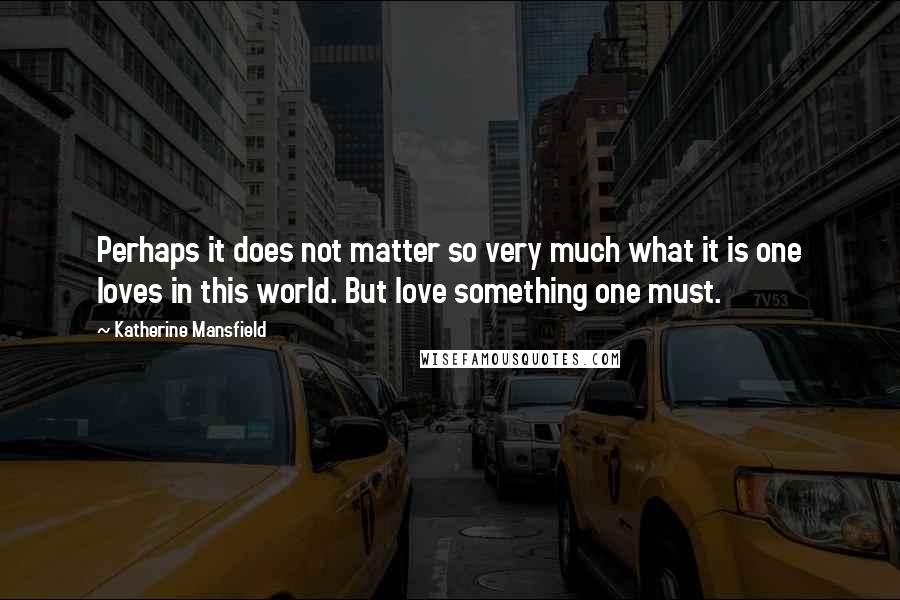 Katherine Mansfield Quotes: Perhaps it does not matter so very much what it is one loves in this world. But love something one must.