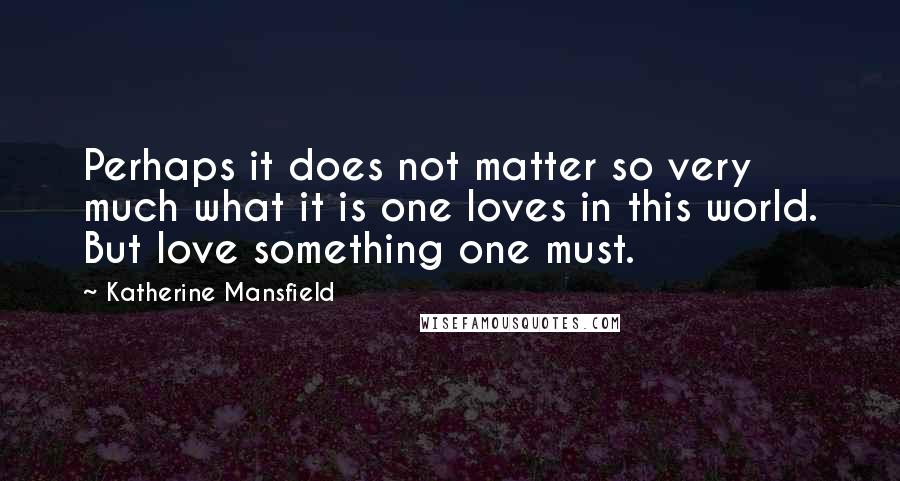 Katherine Mansfield Quotes: Perhaps it does not matter so very much what it is one loves in this world. But love something one must.