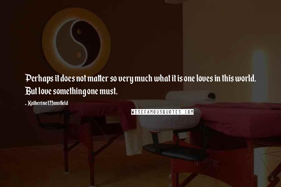 Katherine Mansfield Quotes: Perhaps it does not matter so very much what it is one loves in this world. But love something one must.
