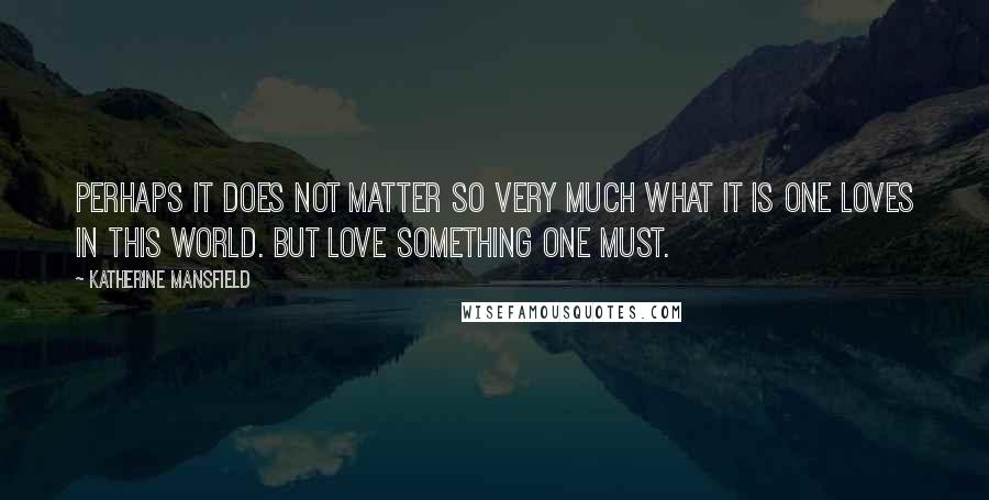 Katherine Mansfield Quotes: Perhaps it does not matter so very much what it is one loves in this world. But love something one must.