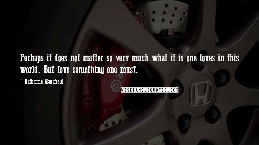 Katherine Mansfield Quotes: Perhaps it does not matter so very much what it is one loves in this world. But love something one must.