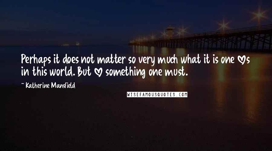 Katherine Mansfield Quotes: Perhaps it does not matter so very much what it is one loves in this world. But love something one must.