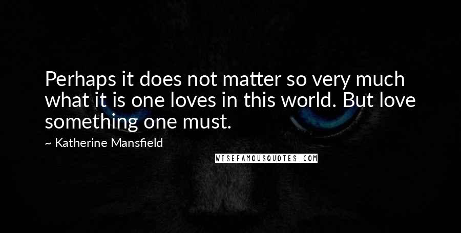 Katherine Mansfield Quotes: Perhaps it does not matter so very much what it is one loves in this world. But love something one must.