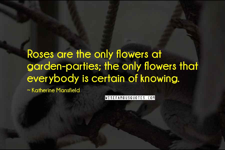 Katherine Mansfield Quotes: Roses are the only flowers at garden-parties; the only flowers that everybody is certain of knowing.