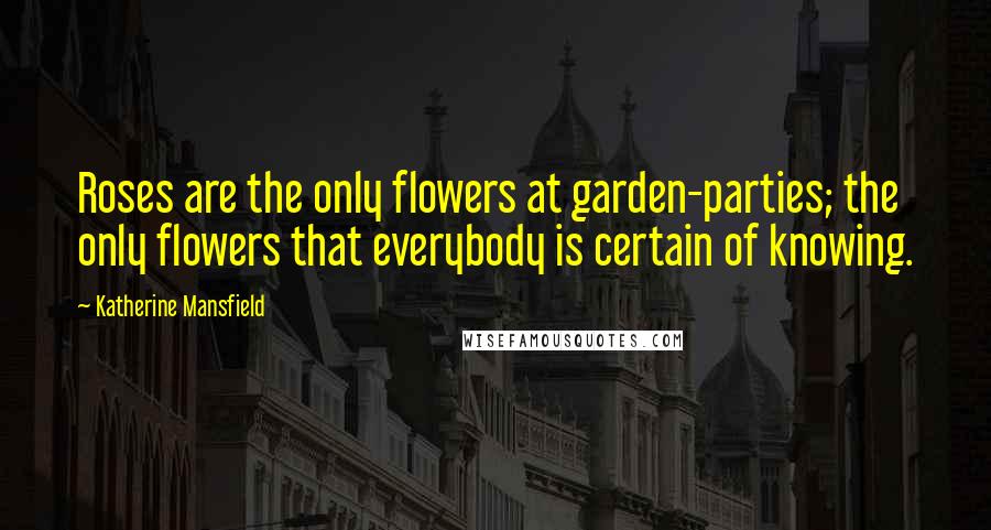 Katherine Mansfield Quotes: Roses are the only flowers at garden-parties; the only flowers that everybody is certain of knowing.