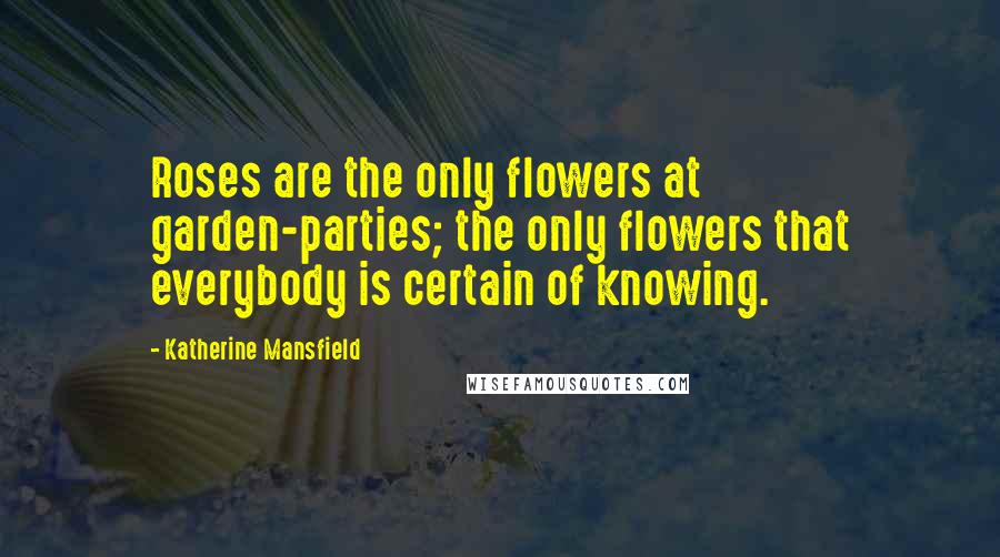 Katherine Mansfield Quotes: Roses are the only flowers at garden-parties; the only flowers that everybody is certain of knowing.