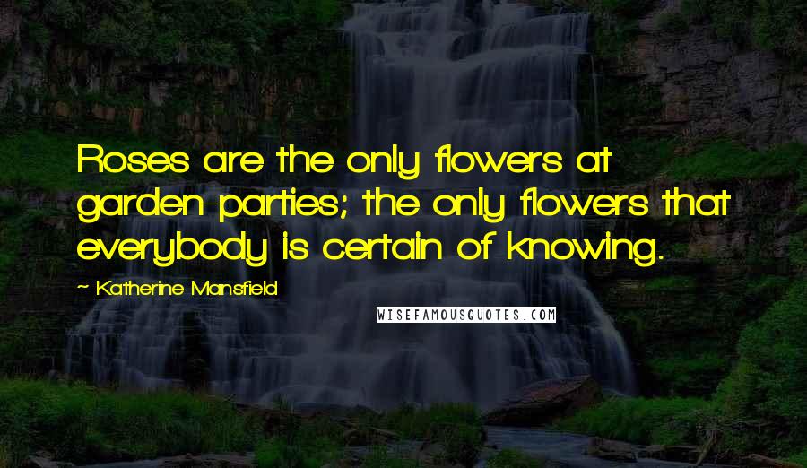 Katherine Mansfield Quotes: Roses are the only flowers at garden-parties; the only flowers that everybody is certain of knowing.