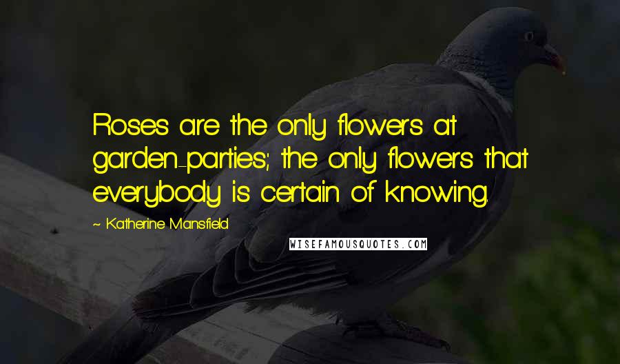 Katherine Mansfield Quotes: Roses are the only flowers at garden-parties; the only flowers that everybody is certain of knowing.