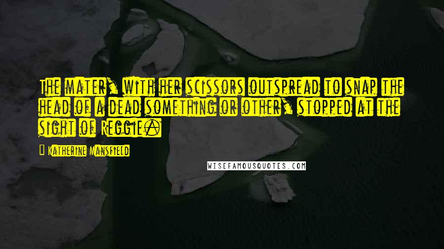 Katherine Mansfield Quotes: The mater, with her scissors outspread to snap the head of a dead something or other, stopped at the sight of Reggie.