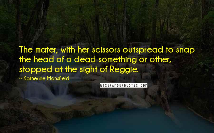 Katherine Mansfield Quotes: The mater, with her scissors outspread to snap the head of a dead something or other, stopped at the sight of Reggie.