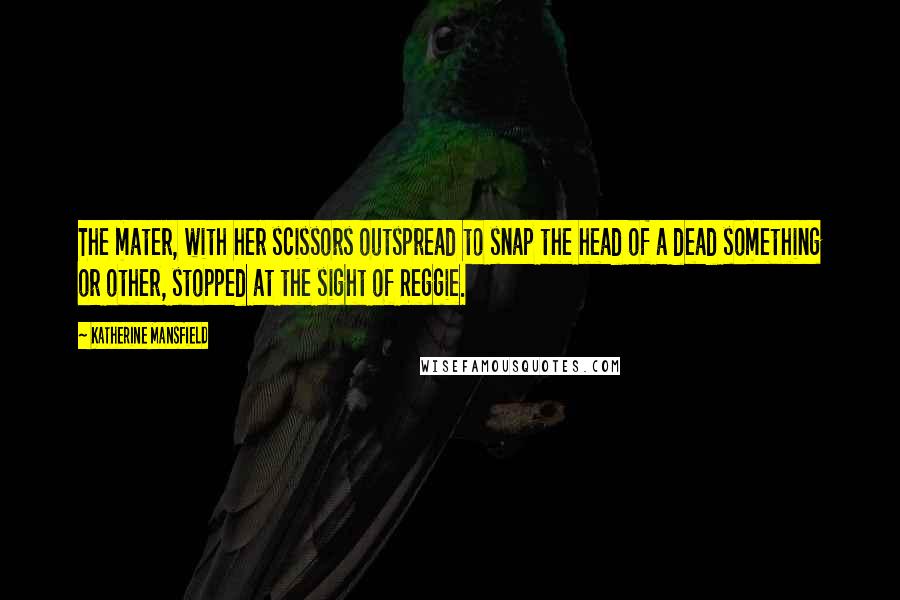 Katherine Mansfield Quotes: The mater, with her scissors outspread to snap the head of a dead something or other, stopped at the sight of Reggie.