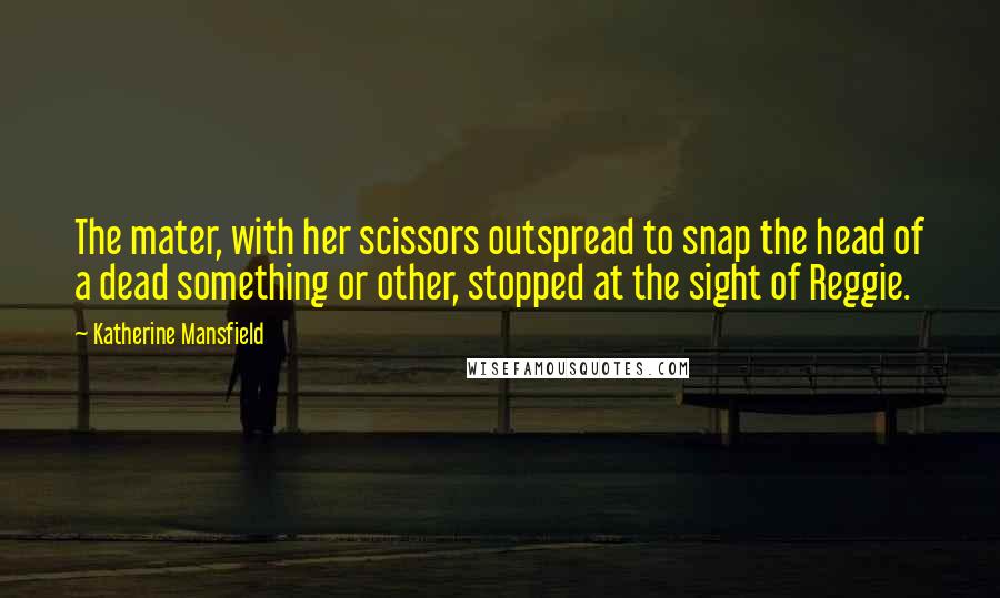 Katherine Mansfield Quotes: The mater, with her scissors outspread to snap the head of a dead something or other, stopped at the sight of Reggie.