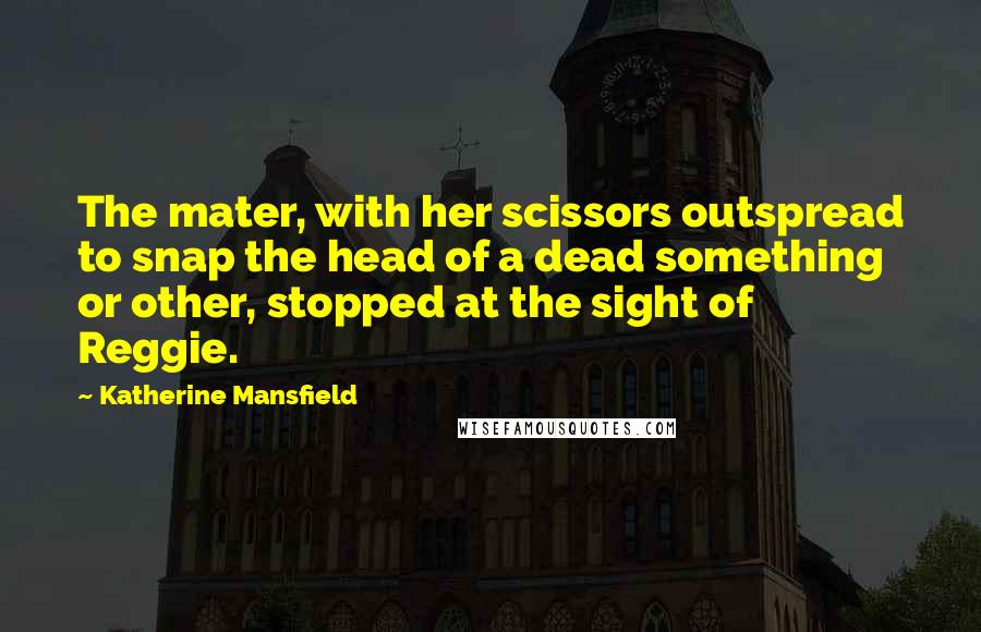 Katherine Mansfield Quotes: The mater, with her scissors outspread to snap the head of a dead something or other, stopped at the sight of Reggie.