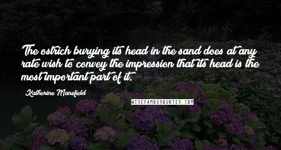 Katherine Mansfield Quotes: The ostrich burying its head in the sand does at any rate wish to convey the impression that its head is the most important part of it.
