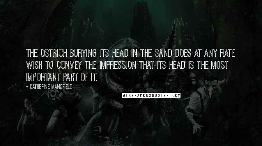 Katherine Mansfield Quotes: The ostrich burying its head in the sand does at any rate wish to convey the impression that its head is the most important part of it.