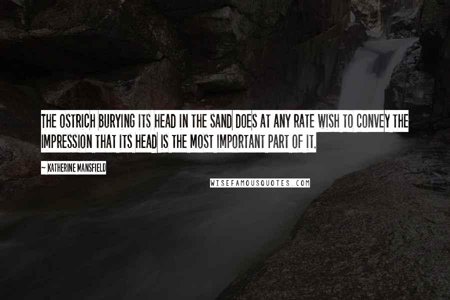 Katherine Mansfield Quotes: The ostrich burying its head in the sand does at any rate wish to convey the impression that its head is the most important part of it.