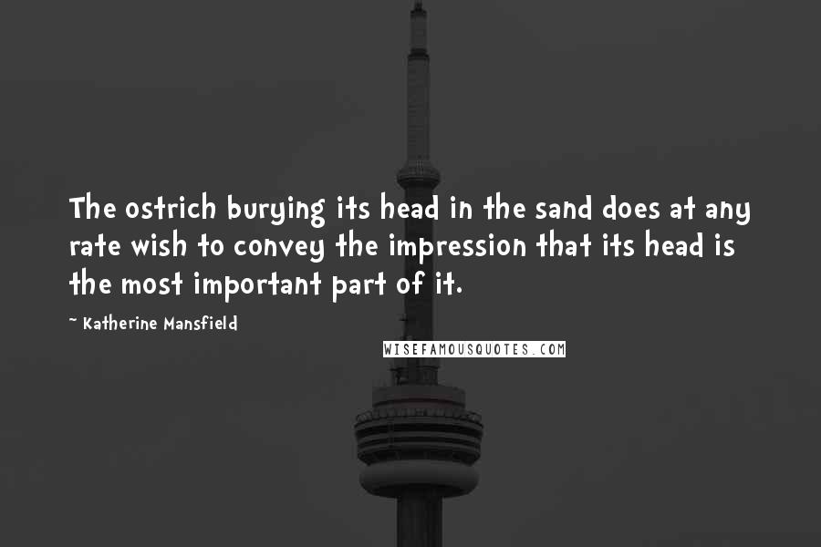 Katherine Mansfield Quotes: The ostrich burying its head in the sand does at any rate wish to convey the impression that its head is the most important part of it.