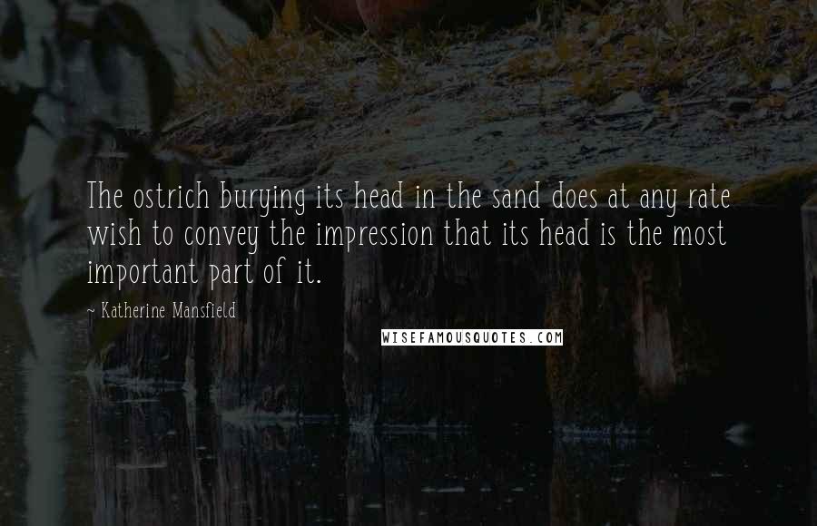 Katherine Mansfield Quotes: The ostrich burying its head in the sand does at any rate wish to convey the impression that its head is the most important part of it.