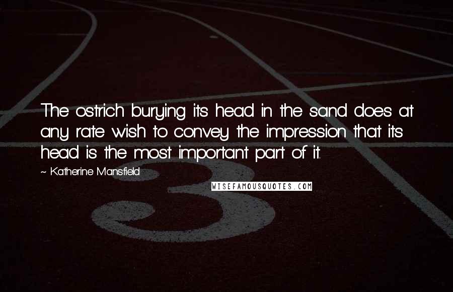 Katherine Mansfield Quotes: The ostrich burying its head in the sand does at any rate wish to convey the impression that its head is the most important part of it.